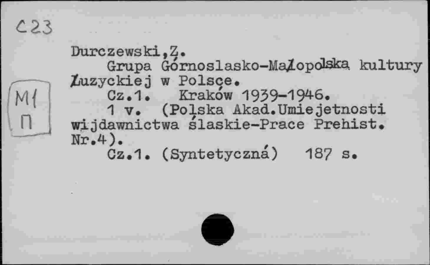 ﻿Durczewski,Z.
Grupa Gornoslasko-Ma/opcJska kultury Xuzyckiej w Polsce.
Gz.1. Krakow 1939-194-6.
1 V. (Polska Akad.Umiejetnosti wijdawnictwa slaskie-Prace Prehist* Nr.4).
Gz.1. (Syntetyczna) 187 s.